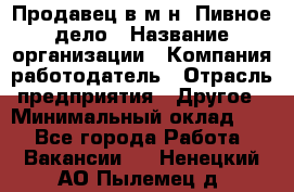 Продавец в м-н "Пивное дело › Название организации ­ Компания-работодатель › Отрасль предприятия ­ Другое › Минимальный оклад ­ 1 - Все города Работа » Вакансии   . Ненецкий АО,Пылемец д.